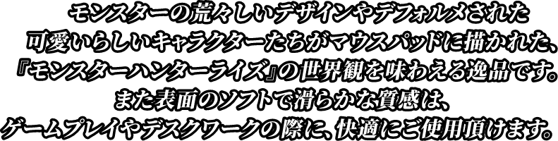 モンスターの荒々しいデザインやデフォルメされた可愛らしいキャラクターたちがマウスパッドに描かれた『モンスターハンターライズ』の世界観を味わえる逸品です。また表面のソフトで滑らかな質感は、ゲームプレイやデスクワークの際に、快適にご使用頂けます。