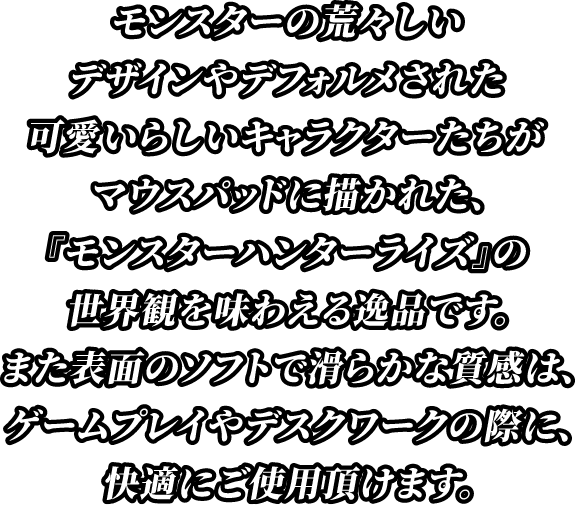 モンスターの荒々しいデザインやデフォルメされた可愛らしいキャラクターたちがマウスパッドに描かれた『モンスターハンターライズ』の世界観を味わえる逸品です。また表面のソフトで滑らかな質感は、ゲームプレイやデスクワークの際に、快適にご使用頂けます。