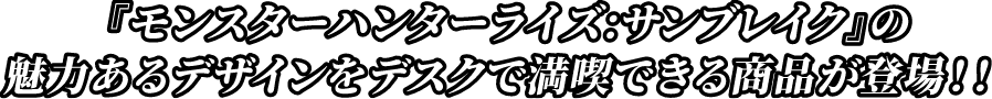 『モンスターハンター：サンブレイク』の魅力あるデザインをデスクで満喫できる商品が登場！！