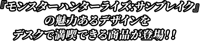 『モンスターハンター：サンブレイク』の魅力あるデザインをデスクで満喫できる商品が登場！！