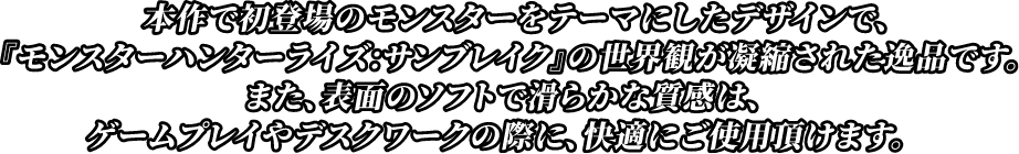 本作で初登場のモンスターをテーマにしたデザインで、『モンスターハンター：サンブレイク』の世界観が凝縮された逸品です。また、表面のソフトで滑らかな質感は、ゲームプレイやデスクワークの際に、快適にご使用頂けます。