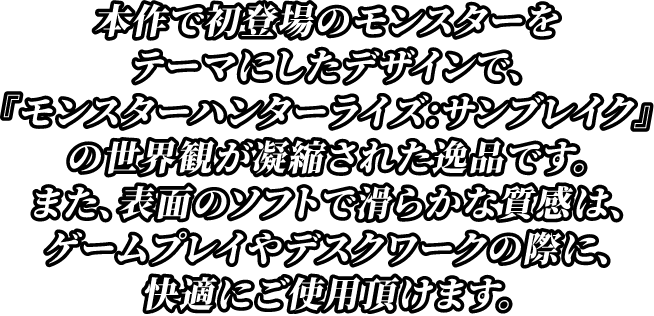 本作で初登場のモンスターをテーマにしたデザインで、『モンスターハンター：サンブレイク』の世界観が凝縮された逸品です。また、表面のソフトで滑らかな質感は、ゲームプレイやデスクワークの際に、快適にご使用頂けます。